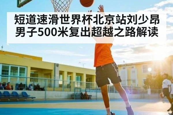 短道速滑世界杯北京站刘少昂男子500米复出超越之路解读